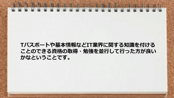 IT業界に関する知識を付けることのできる資格の取得・勉強を並行して行った方が良い。
