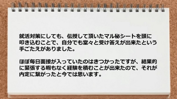 就活対策はマル秘シートを頭に叩き込むことで自分でも堂々と受け答えが出来たという手ごたえがありました。
