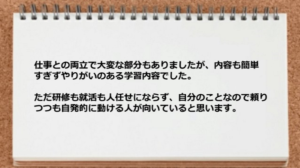 容も簡単すぎずやりがいのある学習内容でした。なお自発的に動ける人が向いていると思います。
