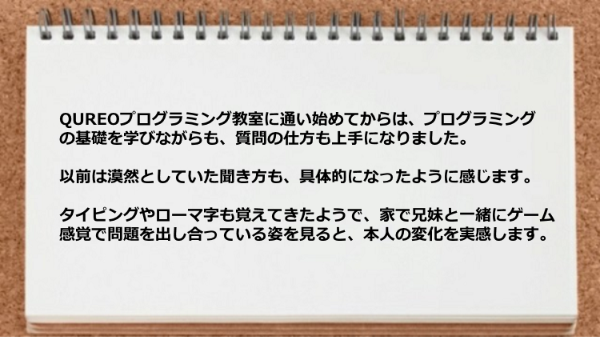 プログラミングの基礎を学びながらも質問の仕方も上手になり、家で兄妹と一緒にゲーム感覚で問題を出し合っています。
