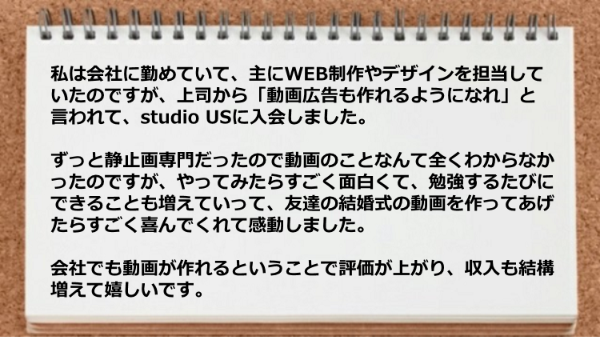 友達の結婚式の動画を作ってあげたらすごく喜んでくれて会社でも動画が作れるということで収入も結構増えた。
