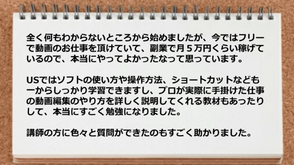 プロが実際に手掛けた仕事の動画編集のやり方を詳しく説明してくれる教材が勉強になったし、講師の方に色々と質問ができて助かりました。 
