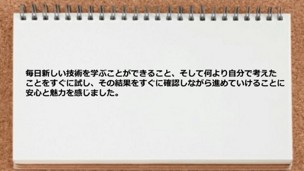毎日新しい技術を学ぶことができ、考えたことを試して結果をすぐに確認しながら進められた。
