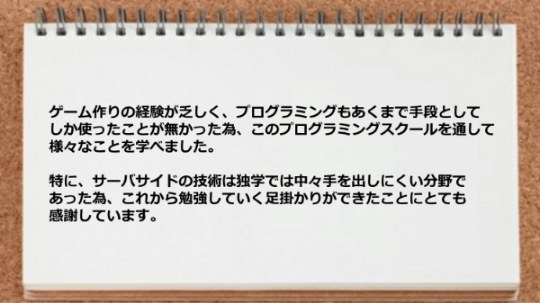 サーバサイドの技術は独学では手を出しにくい分野であった為、これから勉強していく足掛かりができた。

