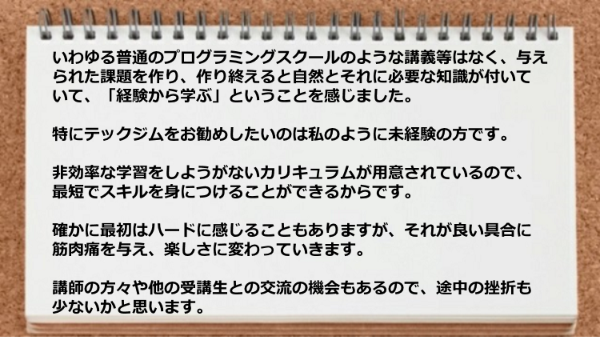 最短でスキルを身につけることができて講師の方々や他の受講生との交流の機会もあるので挫折も少ないと思います。
