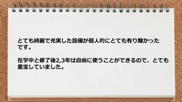 とても綺麗で充実した設備が在学中と修了後2,3年は自由に使うことができるので重宝していました。
