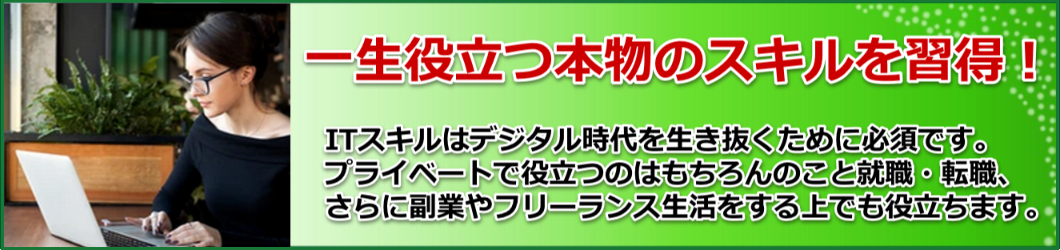一生役立つ本物のスキルを習得！ITスキルはデジタル時代を生き抜くために必須です。
プライベートで役立つのはもちろんのこと就職・転職、
さらに副業やフリーランス生活をする上でも役立ちます。