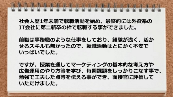 社会人歴1年未満で転職活動を始め外資系のIT会社に第二新卒の枠で転職できました。無料で面接練習と履歴書添削をしていただき、大変助かりました。
