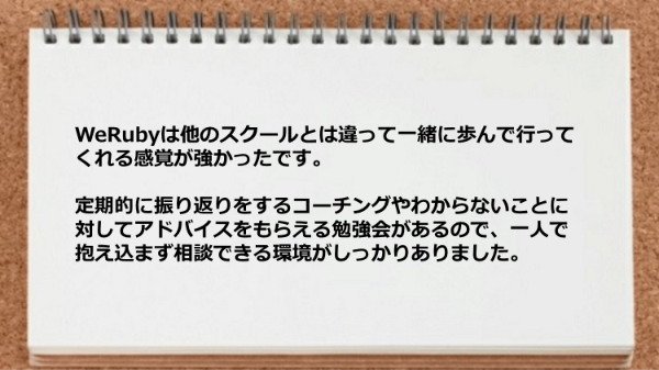 WeRubyは他のスクールとは違って
一緒に歩んで行ってくれる感覚が強かったです。
定期的に振り返りをするコーチングや
わからないことに対してアドバイスを
もらえる勉強会があるので、
一人で抱え込まず相談できる環境がしっかり
ありました。