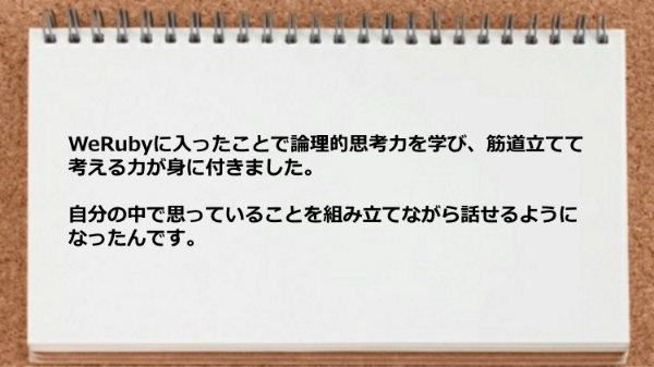 WeRubyに入ったことで論理的思考力を学び、
筋道立てて考える力が身に付きました。
自分の中で思っていることを組み立てながら
話せるようになったんです。
