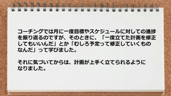 
コーチングでは月に一度目標やスケジュールに
対しての進捗を振り返るのですが、
そのときに、「一度立てた計画を修正してもいいんだ」
とか「むしろ予定って修正していくものなんだ」
って学びました。
それに気づいてからは、計画が上手く立てられるように
なりました。