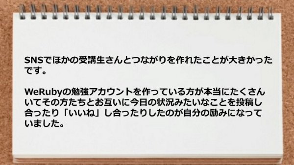 
SNSでほかの受講生さんとつながりを作れたことが
大きかったです。
WeRubyの勉強アカウントを作っている方が本当にたくさんいて
その方たちとお互いに今日の状況みたいなことを投稿し合ったり
「いいね」し合ったりしたのが自分の励みになっていました。