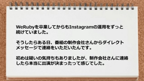 WeRubyを卒業してからもInstagramの運用をずっと
続けていました。
そうしたらある日、番組の制作会社さんから
ダイレクトメッセージで連絡をいただいたんです。
初めは疑いの気持ちもありましたが、制作会社さんに
連絡したら本当に出演が決まったって感じでした。