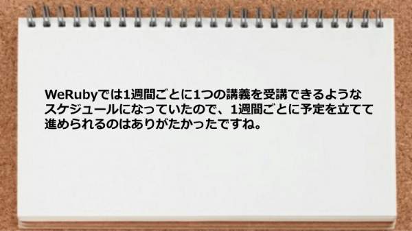 WeRubyでは1週間ごとに1つの講義を受講
できるようなスケジュールになっていたので、
1週間ごとに予定を立てて進められるのは
ありがたかったですね。
