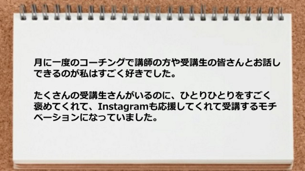 月に一度のコーチングで講師の方や受講生の皆さんと
お話しできるのが私はすごく好きでした。
たくさんの受講生さんがいるのに、
ひとりひとりをすごく褒めてくれて、
Instagramも応援してくれて受講する
モチベーションになっていました。

