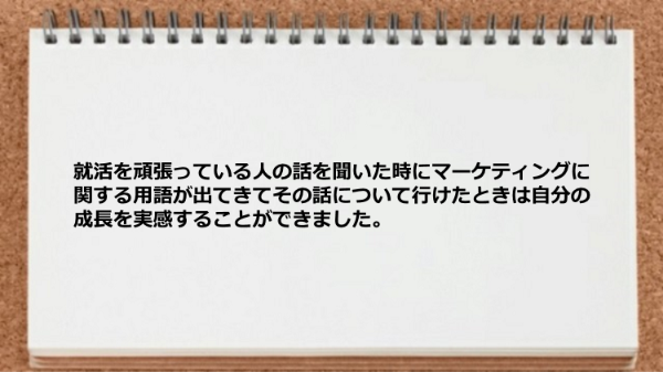 
就活を頑張っている人の話を聞いた時に
マーケティングに関する用語が出てきて
その話について行けたときは
自分の成長を実感することができました。
