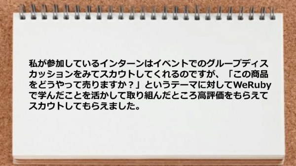 私が参加しているインターンは
イベントでのグループディスカッションをみて
スカウトしてくれるのですが、
「この商品をどうやって売りますか？」という
テーマに対してWeRubyで学んだことを活かして
取り組んだところ高評価をもらえて
スカウトしてもらえました。
