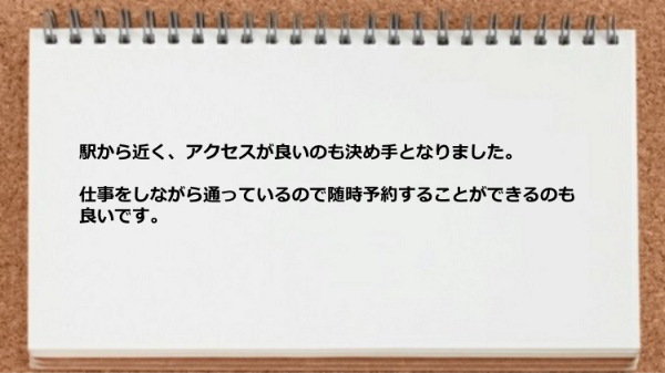 アクセスが良いのも決め手となり、仕事をしながら通っているので随時予約できるのも良いです。
