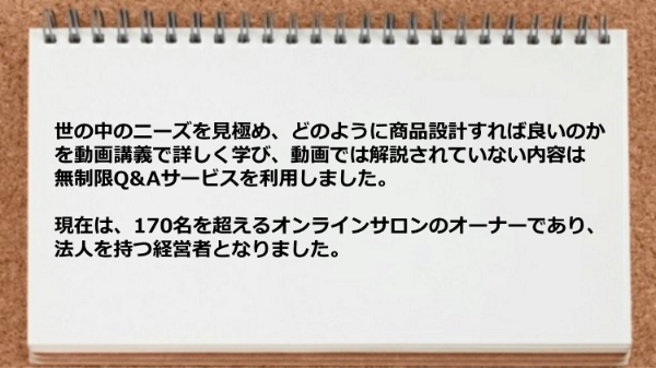現在は170名を超えるオンラインサロンのオーナーであり法人を持つ経営者となりました。
