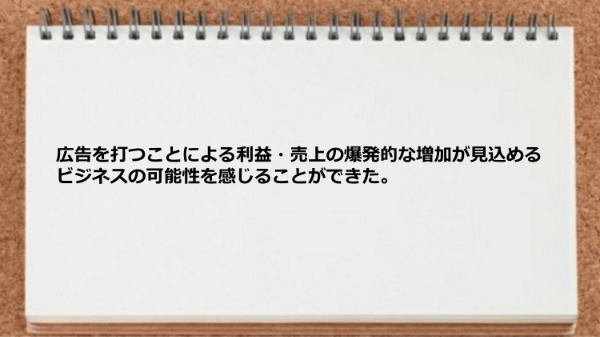 広告を打つことによる利益・売上の爆発的な増加
が見込めるビジネスの可能性を感じることが
できた。
