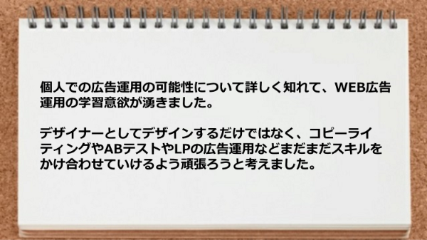 個人での広告運用の可能性について
詳しく知れて、WEB広告運用の学習意欲が
湧きました。
デザイナーとしてデザインするだけではなく、
コピーライティングや
ABテストやLPの広告運用などまだまだ
スキルをかけ合わせていけるよう頑張ろう
と考えました。